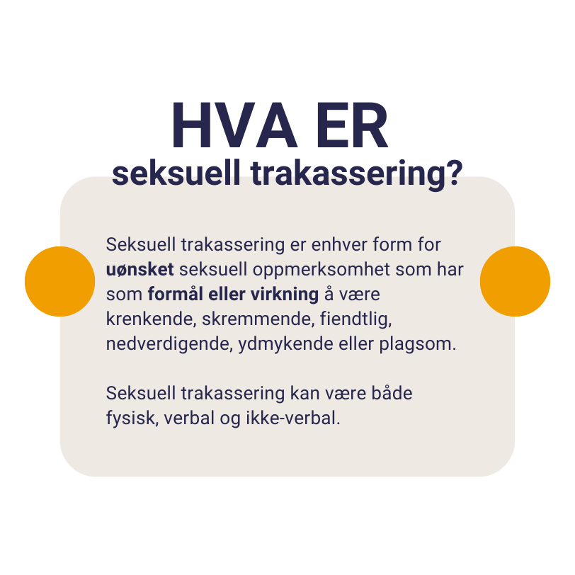 Tekst: Hva er seksuell trakassering? Seksuell trakassering er enhver form for uønsket seksuell oppmerksomhet som har som formål eller virkning å være krenkende, skremmende, fiendtlig, nedverdigende, ydmykende eller plagsom. Seksuell trakassering kan være både fysisk, verbal og ikke-verbal.